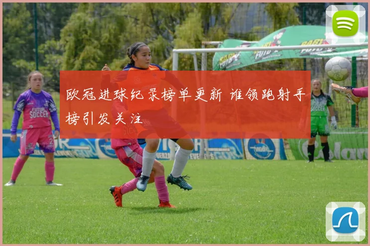 欧冠进球纪录榜单更新 谁领跑射手榜引发关注