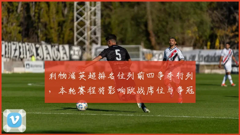 利物浦英超排名位列前四争夺行列，本轮赛程将影响欧战席位与争冠前景