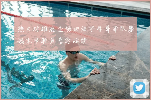 热火对雄鹿全场回放字母哥率队鏖战末节胜负悬念延续