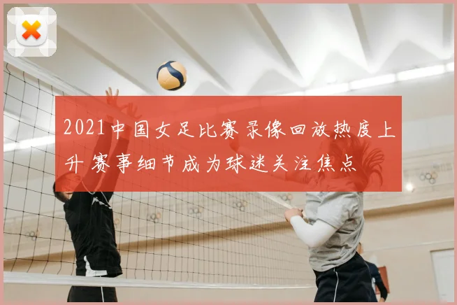 2021中国女足比赛录像回放热度上升 赛事细节成为球迷关注焦点