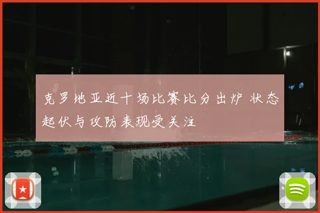 克罗地亚近十场比赛比分出炉 状态起伏与攻防表现受关注