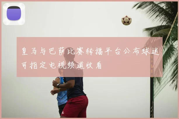 皇马与巴萨比赛转播平台公布球迷可指定电视频道收看