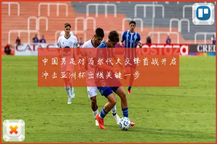中国男足对马尔代夫交锋首战开启冲击亚洲杯出线关键一步