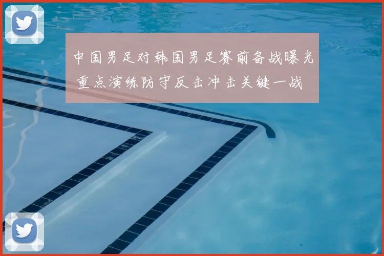 中国男足对韩国男足赛前备战曝光 重点演练防守反击冲击关键一战
