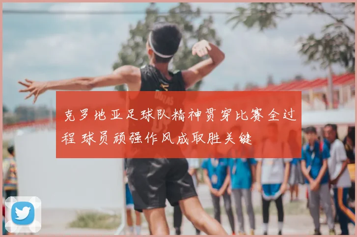 克罗地亚足球队精神贯穿比赛全过程 球员顽强作风成取胜关键