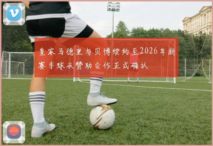 皇家马德里与贝博续约至2026年新赛季球衣赞助合作正式确认