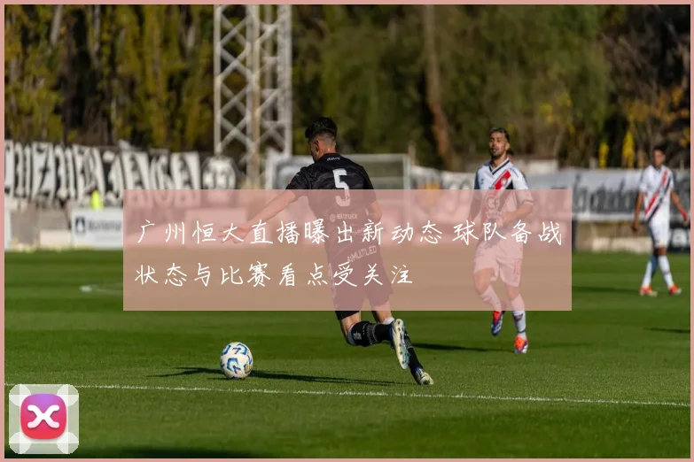 广州恒大直播曝出新动态 球队备战状态与比赛看点受关注