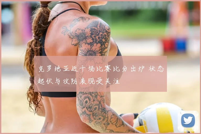 克罗地亚近十场比赛比分出炉 状态起伏与攻防表现受关注