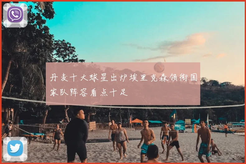丹麦十大球星出炉埃里克森领衔国家队阵容看点十足