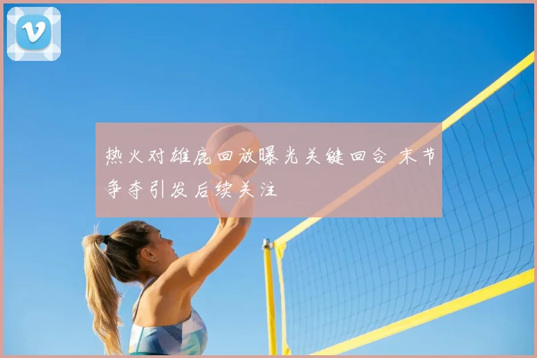 热火对雄鹿回放曝光关键回合 末节争夺引发后续关注