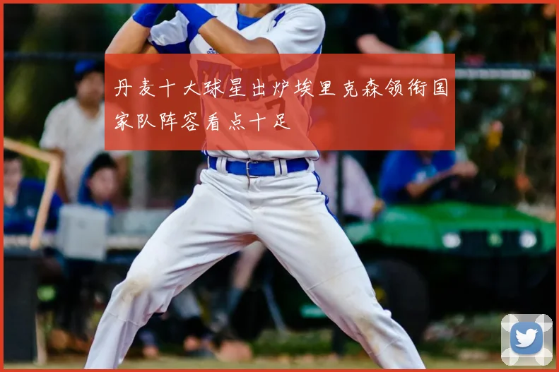 丹麦十大球星出炉埃里克森领衔国家队阵容看点十足
