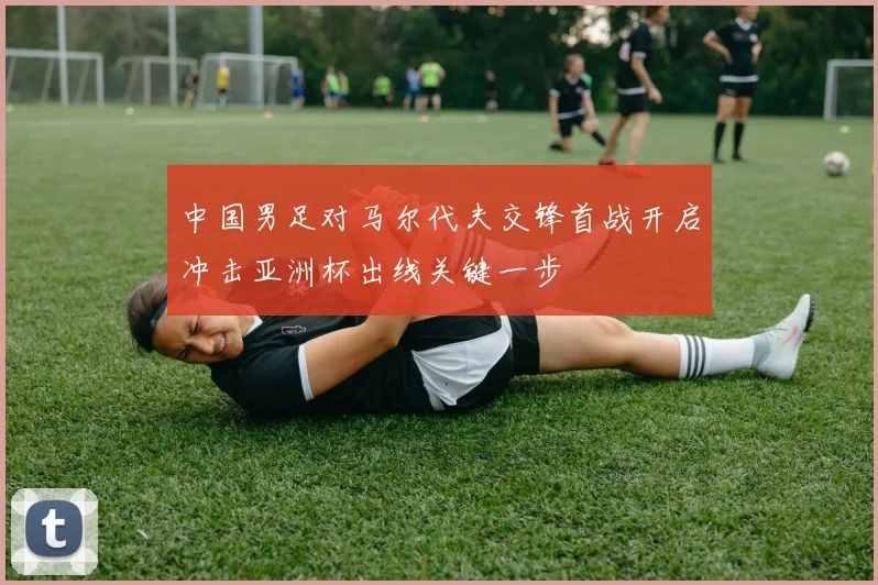 中国男足对马尔代夫交锋首战开启冲击亚洲杯出线关键一步