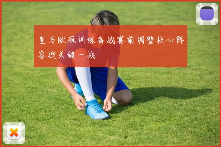 皇马欧冠训练备战赛前调整核心阵容迎关键一战