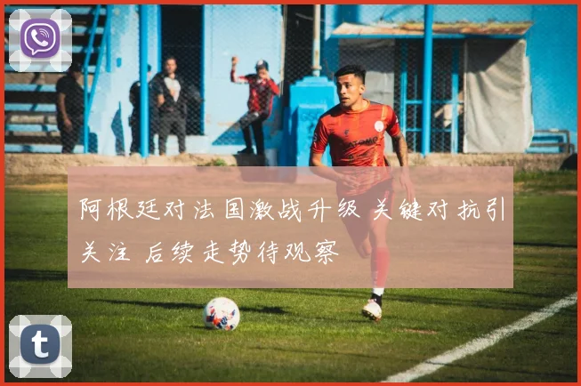 阿根廷对法国激战升级 关键对抗引关注 后续走势待观察