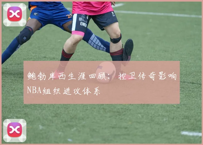 鲍勃库西生涯回顾：控卫传奇影响NBA组织进攻体系