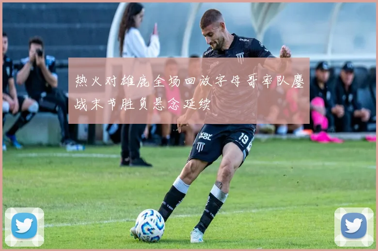 热火对雄鹿全场回放字母哥率队鏖战末节胜负悬念延续