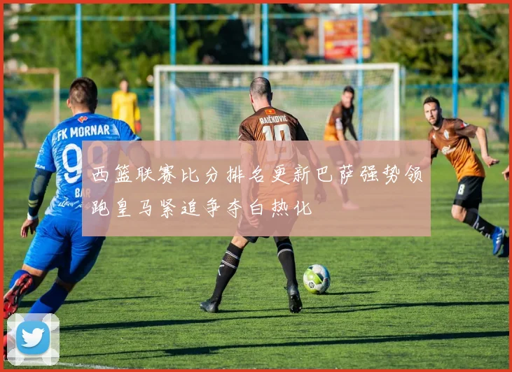 西篮联赛比分排名更新巴萨强势领跑皇马紧追争夺白热化