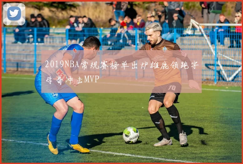 2019NBA常规赛榜单出炉雄鹿领跑字母哥冲击MVP
