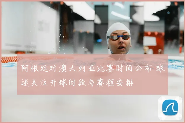 阿根廷对澳大利亚比赛时间公布 球迷关注开球时段与赛程安排