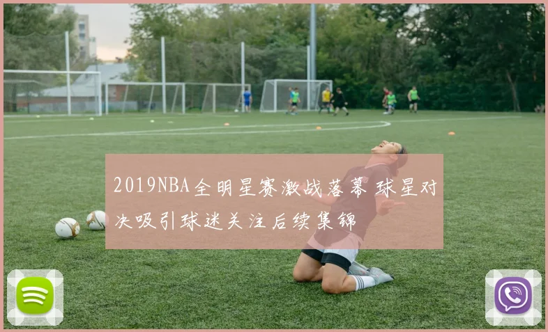 2019NBA全明星赛激战落幕 球星对决吸引球迷关注后续集锦