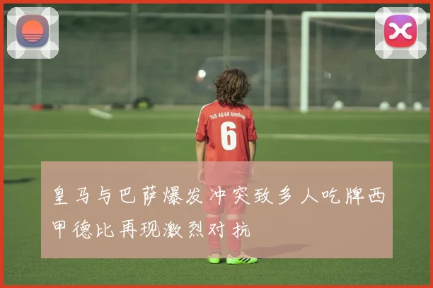 皇马与巴萨爆发冲突致多人吃牌西甲德比再现激烈对抗