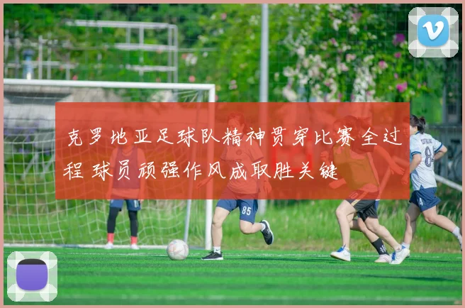 克罗地亚足球队精神贯穿比赛全过程 球员顽强作风成取胜关键