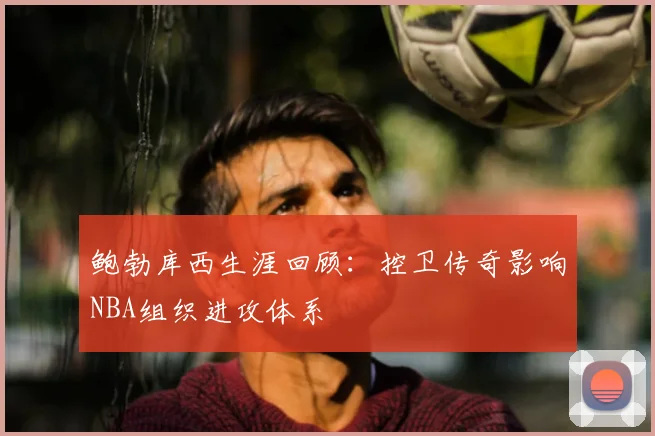 鲍勃库西生涯回顾:控卫传奇影响NBA组织进攻体系